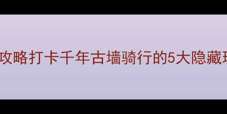 西安城墙自行车赛全攻略打卡千年古墙骑行的5大隐藏玩法附参赛流程拍照机位