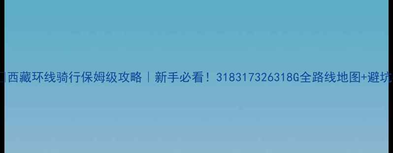 西藏环线骑行保姆级攻略新手必看318317326318G全路线地图避坑指南