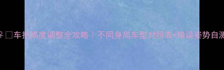 车把高度调整全攻略不同身高车型对照表错误姿势自测