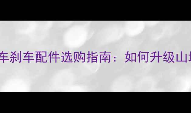 软尾山地车刹车配件选购指南如何升级山地车制动系统