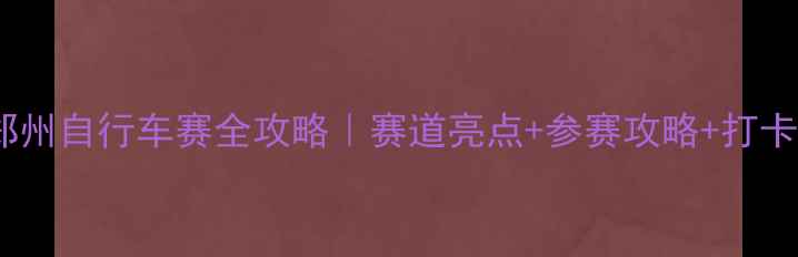 郑州自行车赛全攻略赛道亮点参赛攻略打卡点推荐
