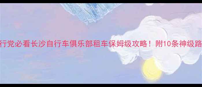 长沙骑行党必看长沙自行车俱乐部租车保姆级攻略附10条神级路线避坑指南