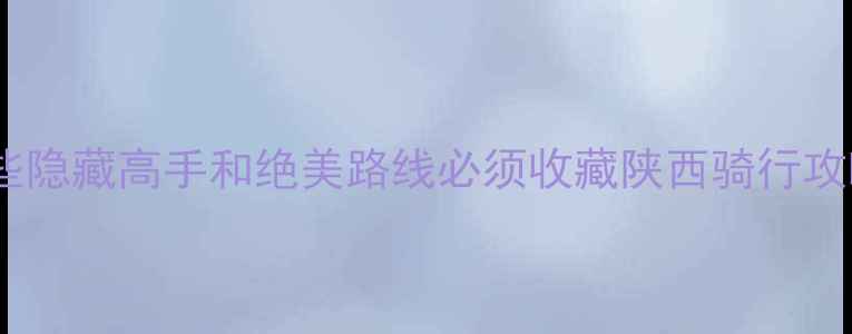 陕西骑行地图大这些隐藏高手和绝美路线必须收藏陕西骑行攻略自行车运动陕西户外旅行