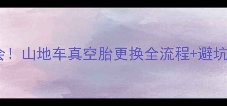 零基础也能学会山地车真空胎更换全流程避坑指南附工具清单