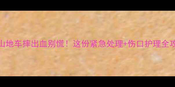 骑山地车摔出血别慌这份紧急处理伤口护理全攻略收好
