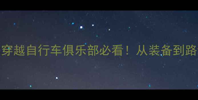 骑行全攻略穿越自行车俱乐部必看从装备到路线的保姆级指南