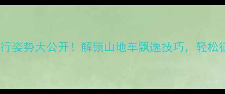 骑行姿势大公开解锁山地车飘逸技巧轻松征服野路