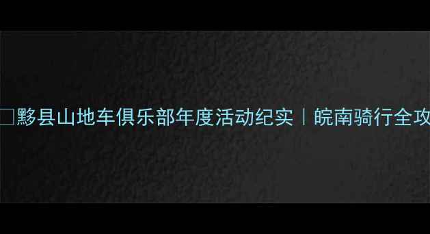 黟县山地车俱乐部年度活动纪实皖南骑行全攻略