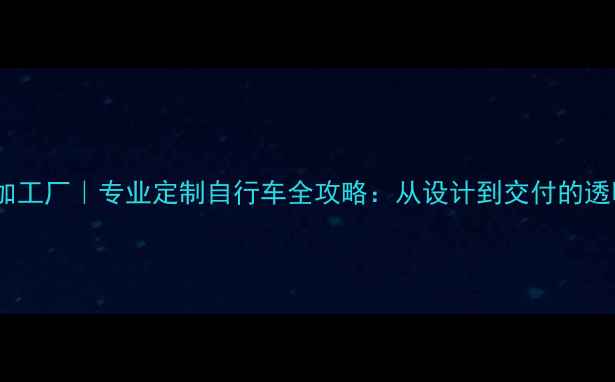 土拨鼠自行车加工厂专业定制自行车全攻略从设计到交付的透明化生产流程