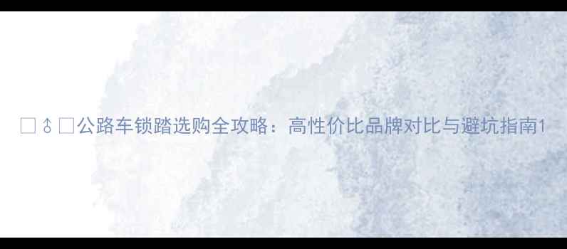 公路车锁踏选购全攻略高性价比品牌对比与避坑指南
