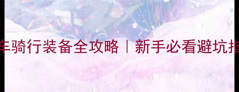 山地自行车骑行装备全攻略新手必看避坑指南装备清单