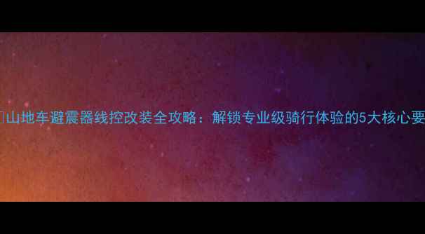山地车避震器线控改装全攻略解锁专业级骑行体验的5大核心要点