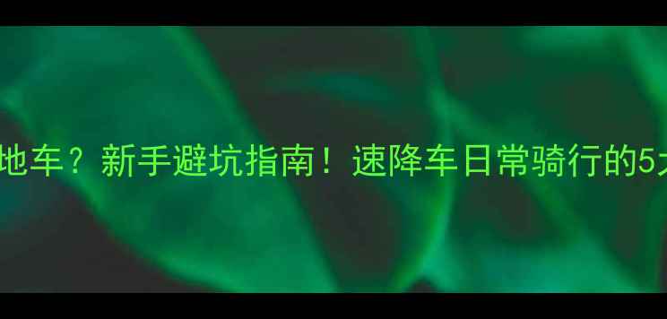 速降车山地车新手避坑指南速降车日常骑行的5大真相与选购攻略