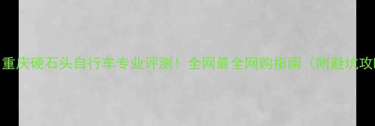 重庆硬石头自行车专业评测全网最全网购指南附避坑攻略