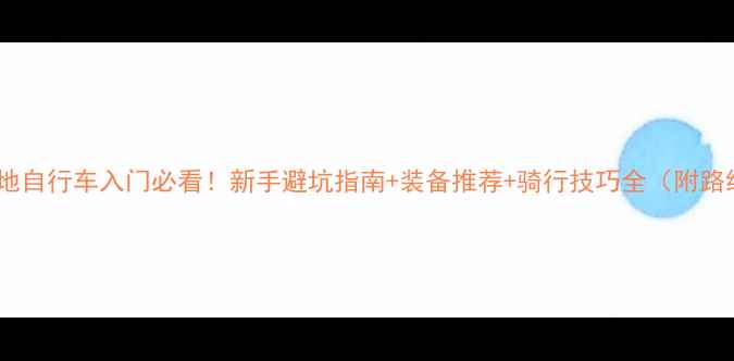 山地自行车入门必看新手避坑指南装备推荐骑行技巧全附路线规划