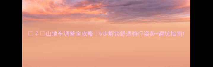 山地车调整全攻略5步解锁舒适骑行姿势避坑指南