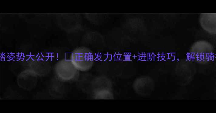 山地车踩踏姿势大公开正确发力位置进阶技巧解锁骑行效率翻倍攻略