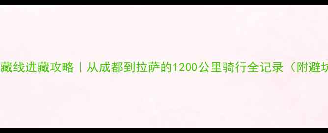 川藏线进藏攻略从成都到拉萨的1200公里骑行全记录附避坑指南